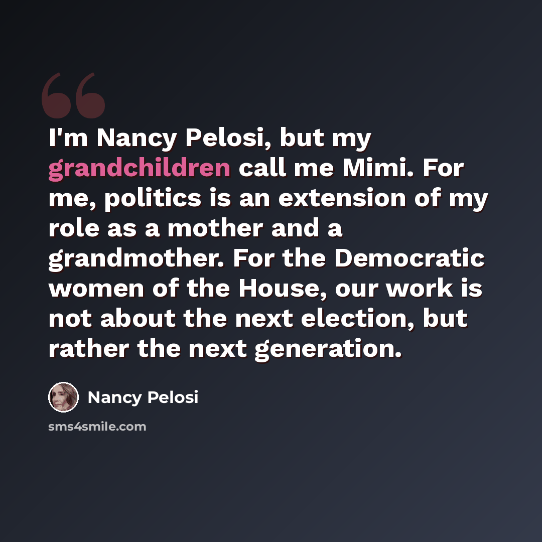 “I'm Nancy Pelosi, but my grandchildren call me Mimi. For me, politics is an extension of my role as a mother and a grandmother. For the Democratic women of the House, our work is not about the next election, but rather the next generation.” quote by Nancy Pelosi