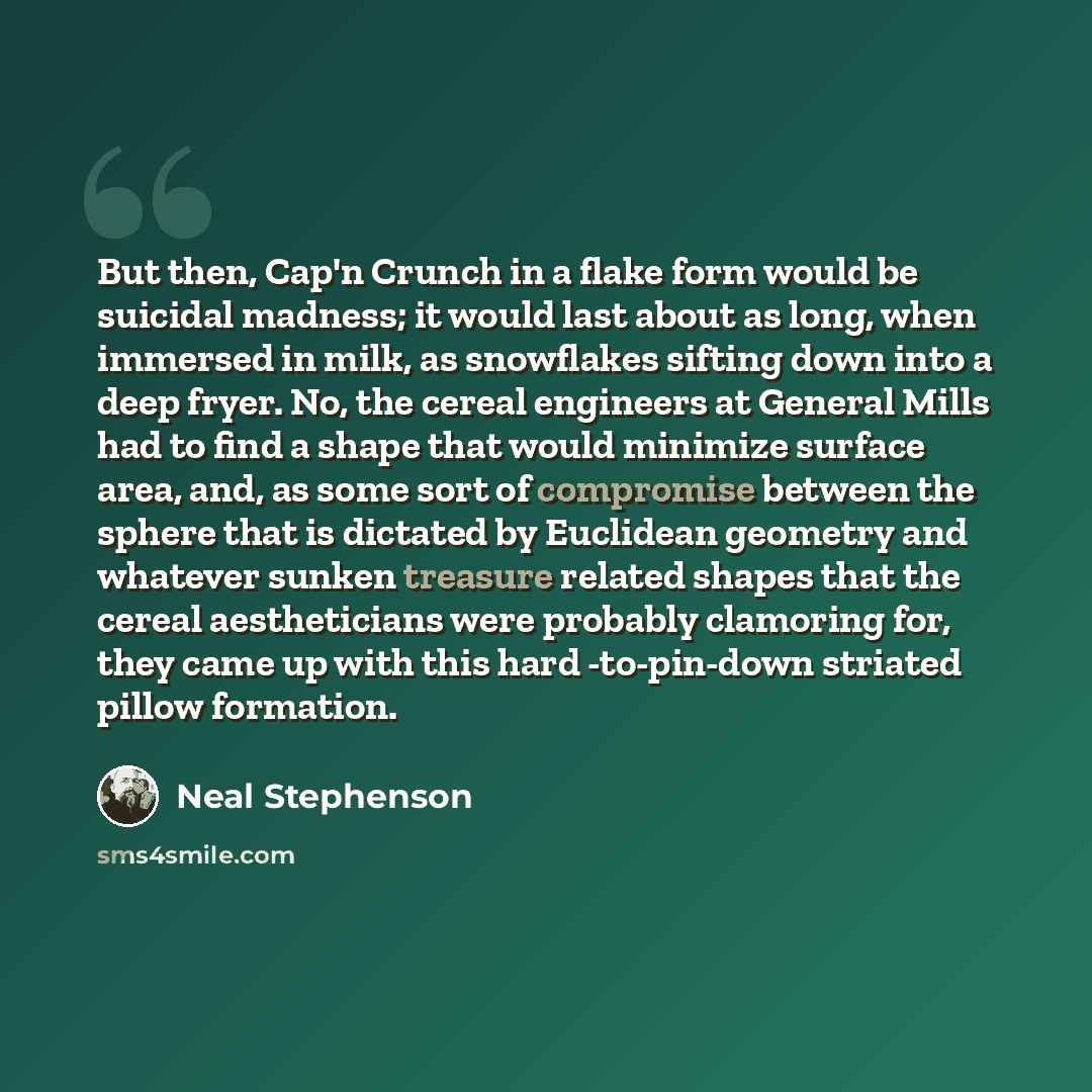 “But then, Cap'n Crunch in a flake form would be suicidal madness; it would last about as long, when immersed in milk, as snowflakes sifting down into a deep fryer. No, the cereal engineers at General Mills had to find a shape that would minimize surface area, and, as some sort of compromise…” quote by Neal Stephenson