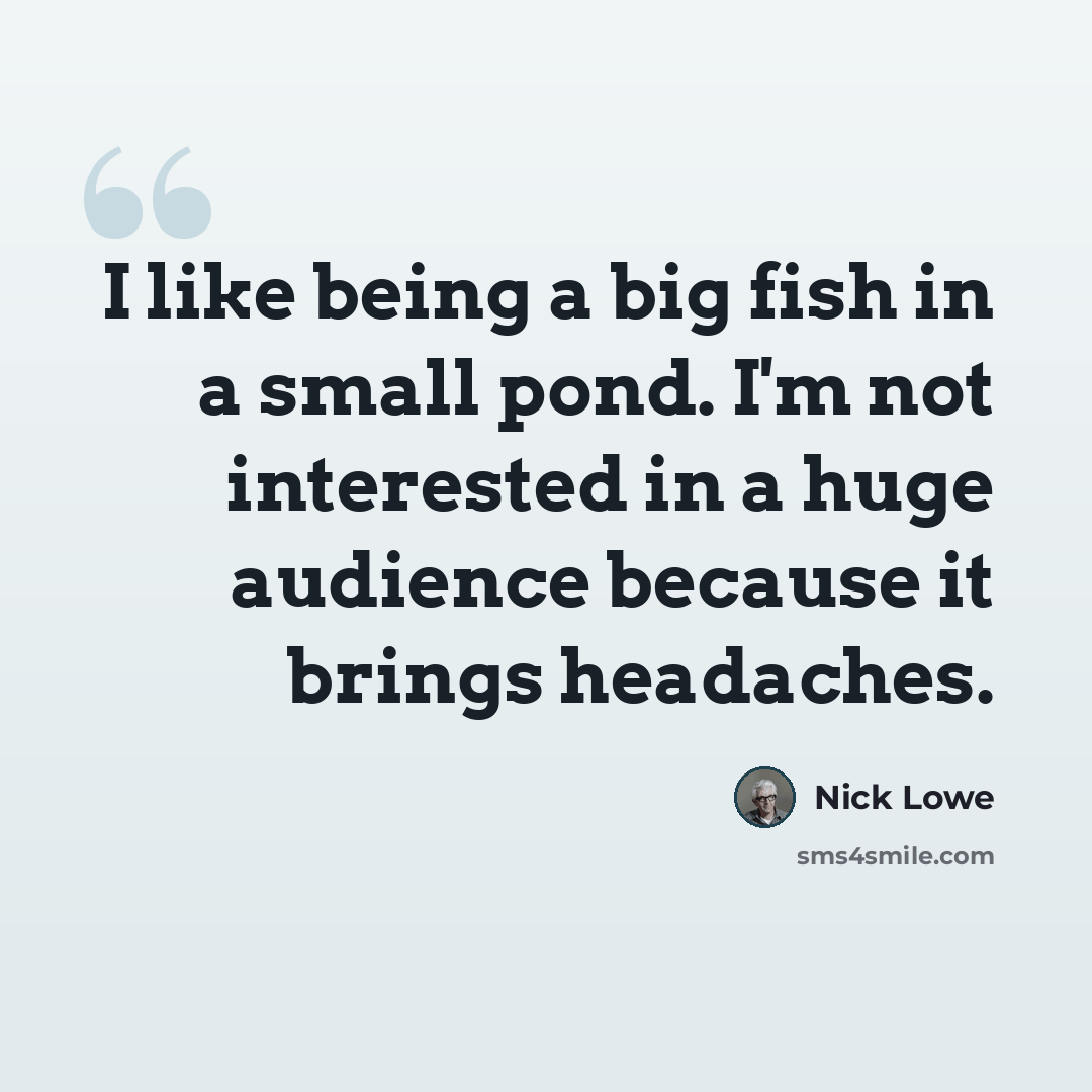 “I like being a big fish in a small pond. I'm not interested in a huge audience because it brings headaches.” quote by Nick Lowe