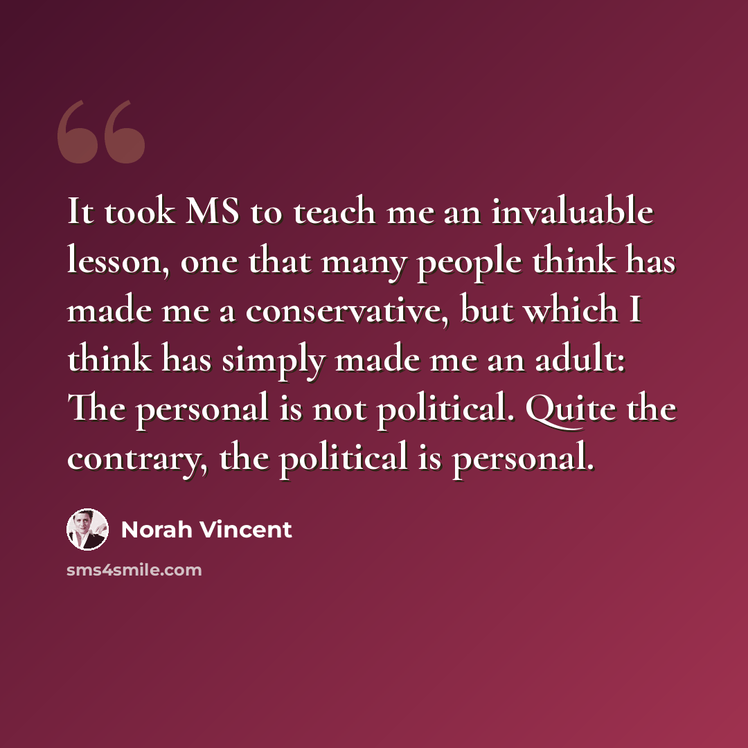 “It took MS to teach me an invaluable lesson, one that many people think has made me a conservative, but which I think has simply made me an adult: The personal is not political. Quite the contrary, the political is personal.” quote by Norah Vincent