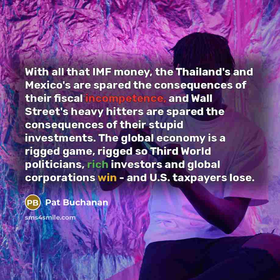 “With all that IMF money, the Thailand's and Mexico's are spared the consequences of their fiscal incompetence, and Wall Street's heavy hitters are spared the consequences of their stupid investments. The global economy is a rigged game, rigged so Third World politicians, rich investors and global…” quote by Pat Buchanan