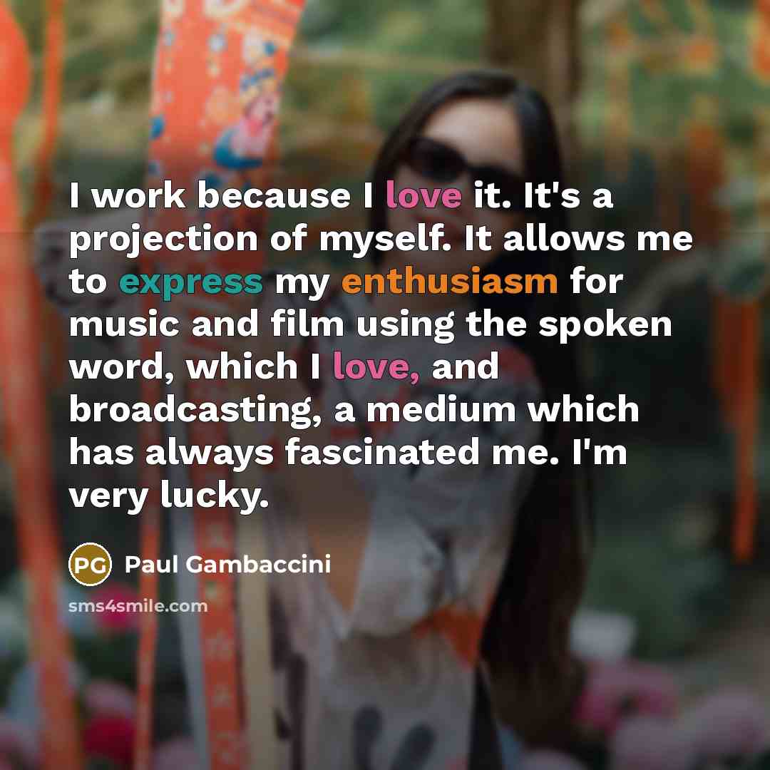 “I work because I love it. It's a projection of myself. It allows me to express my enthusiasm for music and film using the spoken word, which I love, and broadcasting, a medium which has always fascinated me. I'm very lucky.” quote by Paul Gambaccini