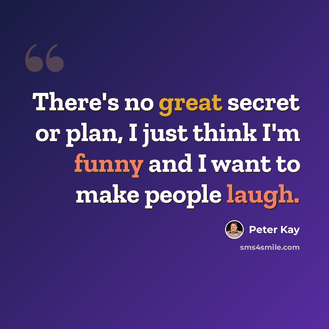 “There's no great secret or plan, I just think I'm funny and I want to make people laugh.” quote by Peter Kay