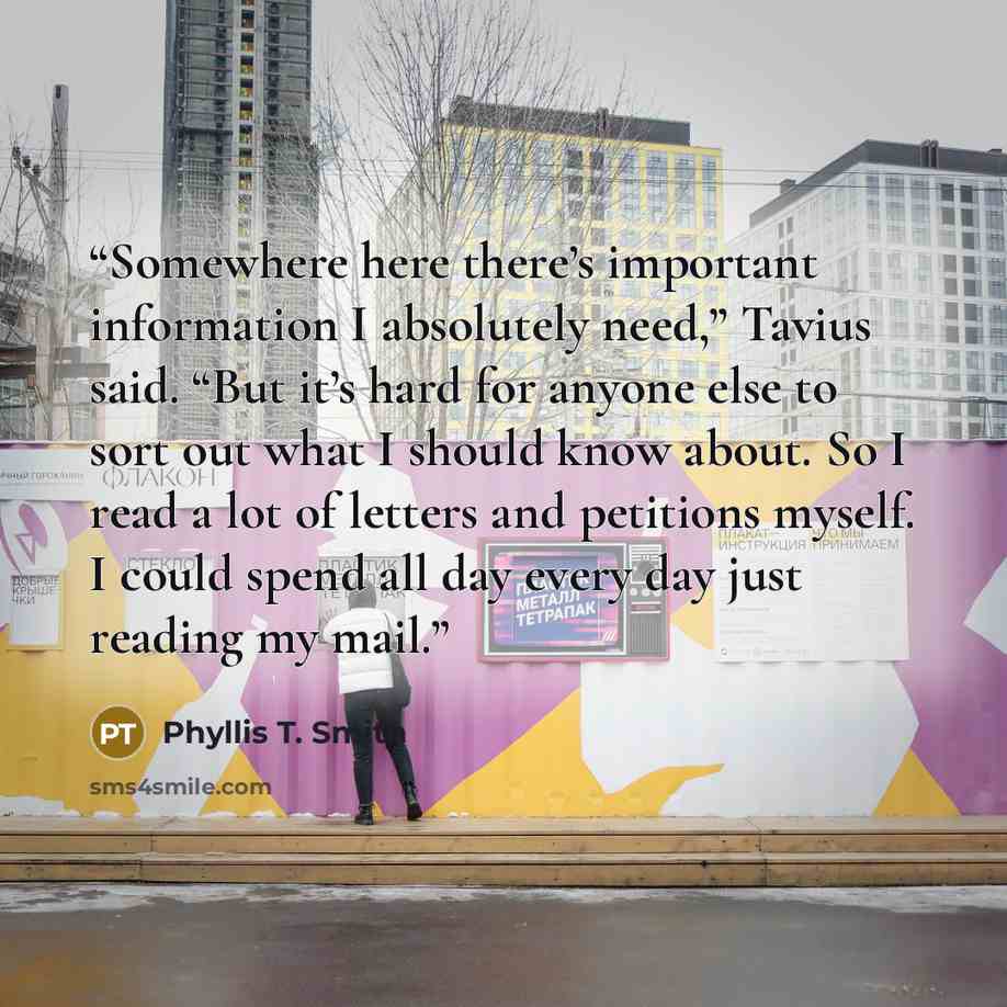 “Somewhere here there’s important information I absolutely need,” Tavius said. “But it’s hard for anyone else to sort out what I should know about. So I read a lot of letters and petitions myself. I could spend all day every day just reading my mail.” quote by Phyllis T. Smith