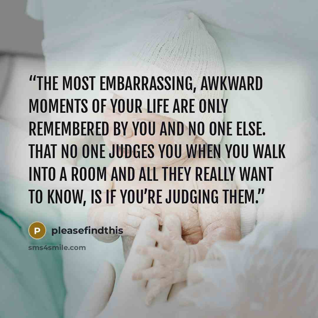 “the most embarrassing, awkward moments of your life are only remembered by you and no one else. That no one judges you when you walk into a room and all they really want to know, is if you’re judging them.” quote by pleasefindthis