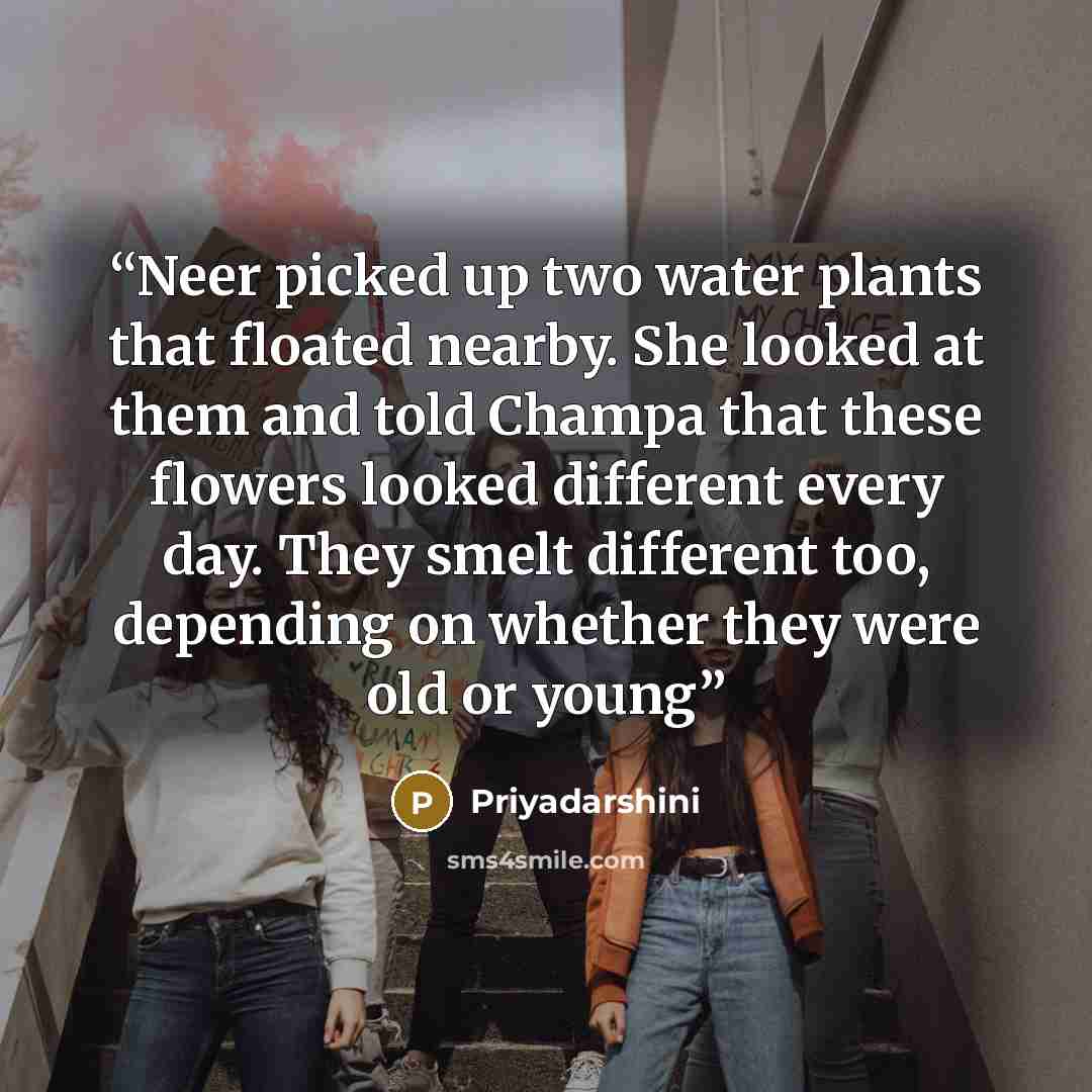 “Neer picked up two water plants that floated nearby. She looked at them and told Champa that these flowers looked different every day. They smelt different too, depending on whether they were old or young” quote by Priyadarshini