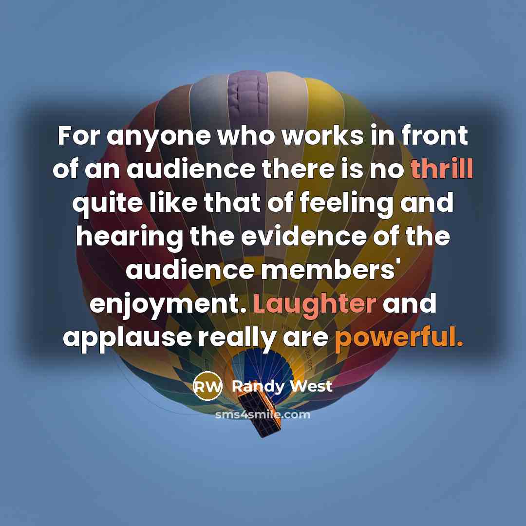 “For anyone who works in front of an audience there is no thrill quite like that of feeling and hearing the evidence of the audience members' enjoyment. Laughter and applause really are powerful.” quote by Randy West