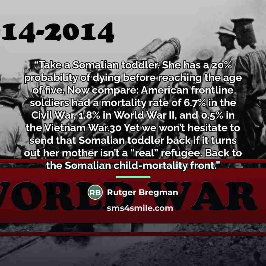 “Take a Somalian toddler. She has a 20% probability of dying before reaching the age of five. Now compare: American frontline soldiers had a mortality rate of 6.7% in the Civil War, 1.8% in World War II, and 0.5% in the Vietnam War.30 Yet we won’t hesitate to send that Somalian toddler back if it…” quote by Rutger Bregman