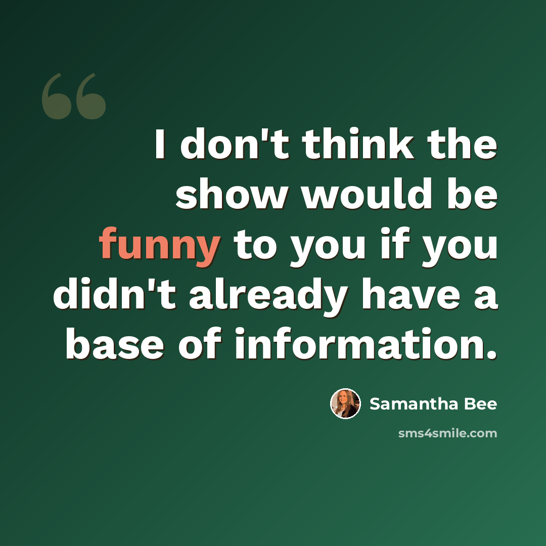 “I don't think the show would be funny to you if you didn't already have a base of information.” quote by Samantha Bee