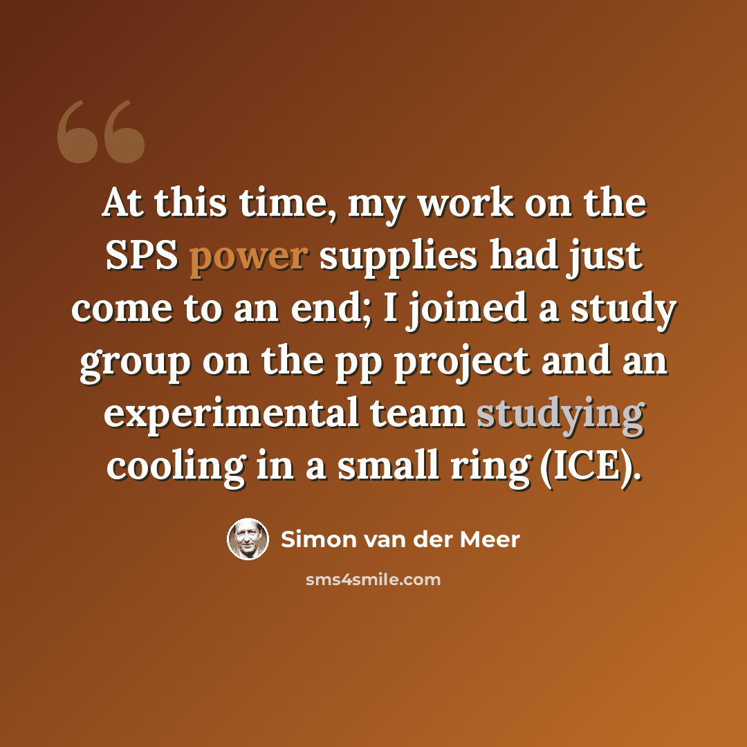“At this time, my work on the SPS power supplies had just come to an end; I joined a study group on the pp project and an experimental team studying cooling in a small ring (ICE).” quote by Simon van der Meer
