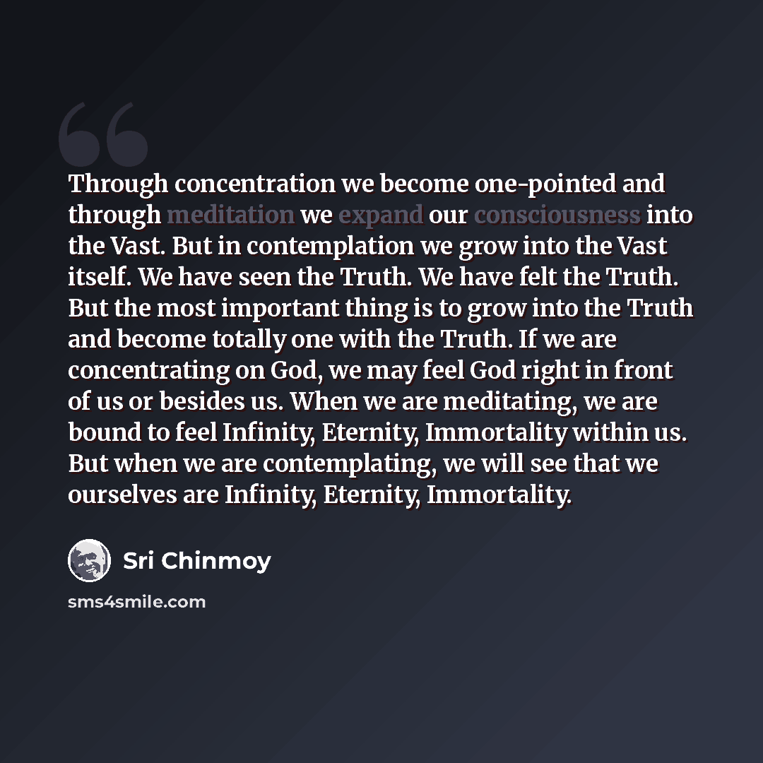 “Through concentration we become one-pointed and through meditation we expand our consciousness into the Vast. But in contemplation we grow into the Vast itself. We have seen the Truth. We have felt the Truth. But the most important thing is to grow into the Truth and become totally one with the…” quote by Sri Chinmoy