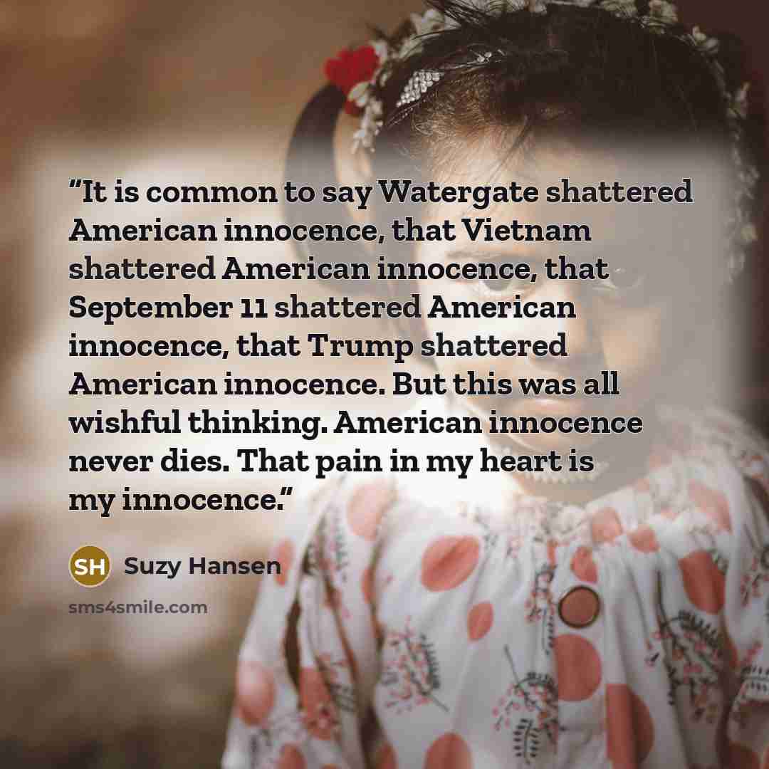 “It is common to say Watergate shattered American innocence, that Vietnam shattered American innocence, that September 11 shattered American innocence, that Trump shattered American innocence. But this was all wishful thinking. American innocence never dies. That pain in my heart is my innocence.” quote by Suzy Hansen