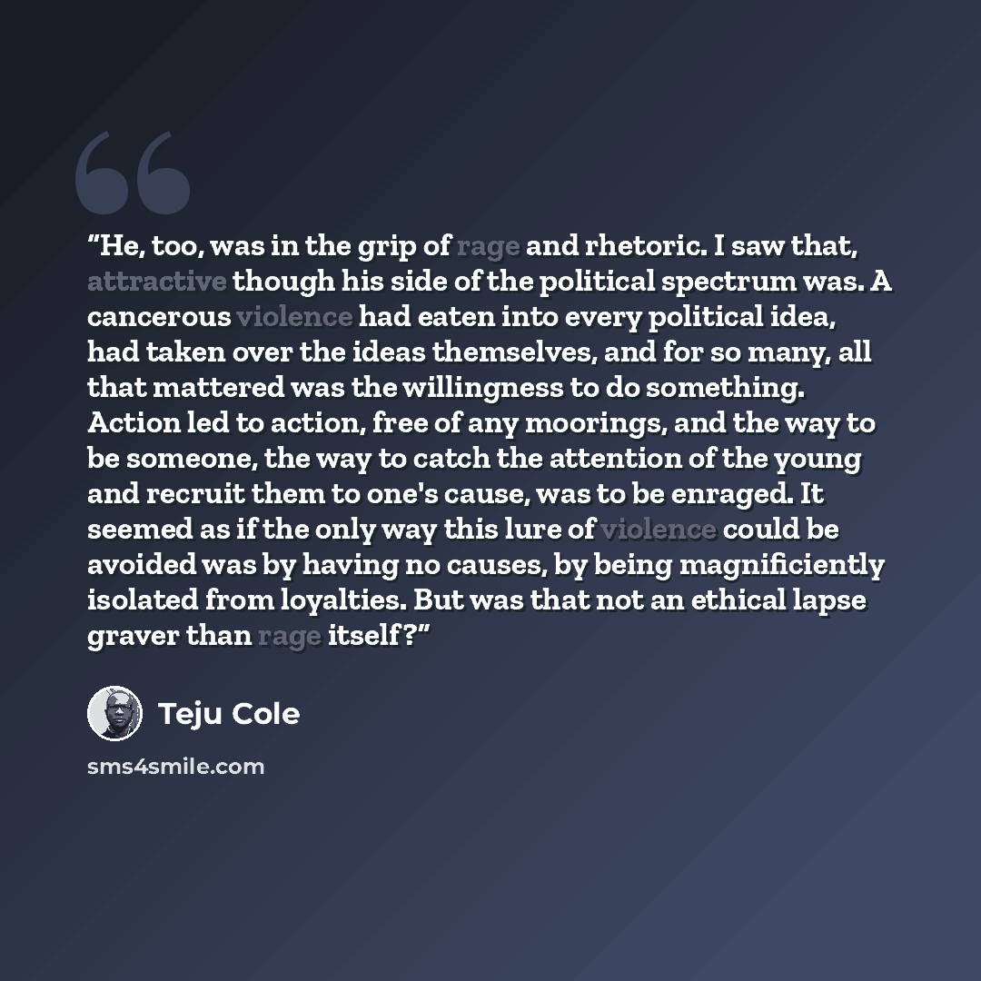 “He, too, was in the grip of rage and rhetoric. I saw that, attractive though his side of the political spectrum was. A cancerous violence had eaten into every political idea, had taken over the ideas themselves, and for so many, all that mattered was the willingness to do something. Action led to…” quote by Teju Cole