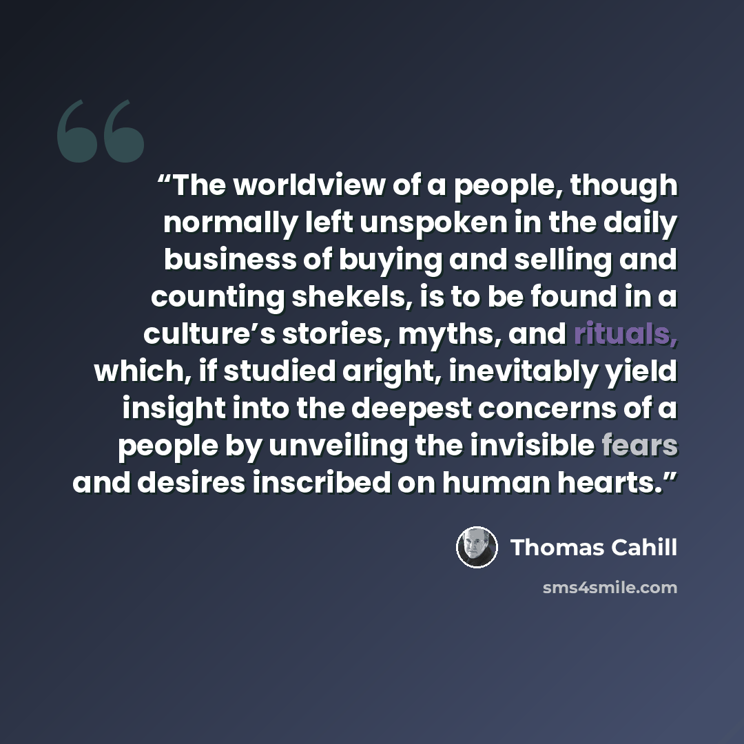 “The worldview of a people, though normally left unspoken in the daily business of buying and selling and counting shekels, is to be found in a culture’s stories, myths, and rituals, which, if studied aright, inevitably yield insight into the deepest concerns of a people by unveiling the invisible…” quote by Thomas Cahill