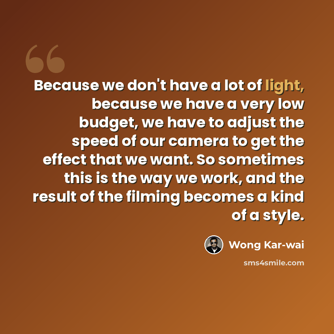 “Because we don't have a lot of light, because we have a very low budget, we have to adjust the speed of our camera to get the effect that we want. So sometimes this is the way we work, and the result of the filming becomes a kind of a style.” quote by Wong Kar-wai