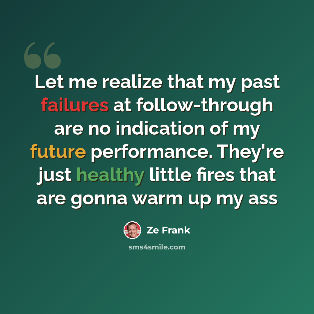 “Let me realize that my past failures at follow-through are no indication of my future performance. They're just healthy little fires that are gonna warm up my ass” quote by Ze Frank