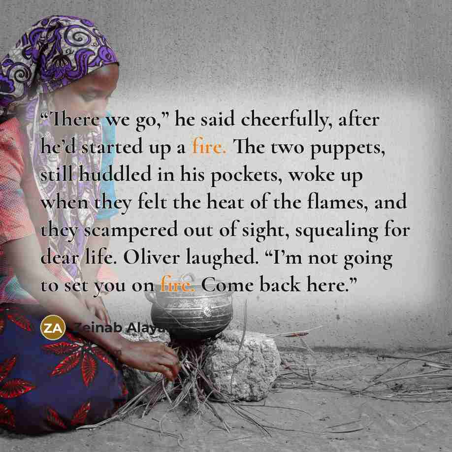 “There we go,” he said cheerfully, after he’d started up a fire. The two puppets, still huddled in his pockets, woke up when they felt the heat of the flames, and they scampered out of sight, squealing for dear life. Oliver laughed. “I’m not going to set you on fire. Come back here.” quote by Zeinab Alayan