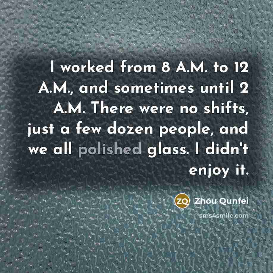 “I worked from 8 A.M. to 12 A.M., and sometimes until 2 A.M. There were no shifts, just a few dozen people, and we all polished glass. I didn't enjoy it.” quote by Zhou Qunfei