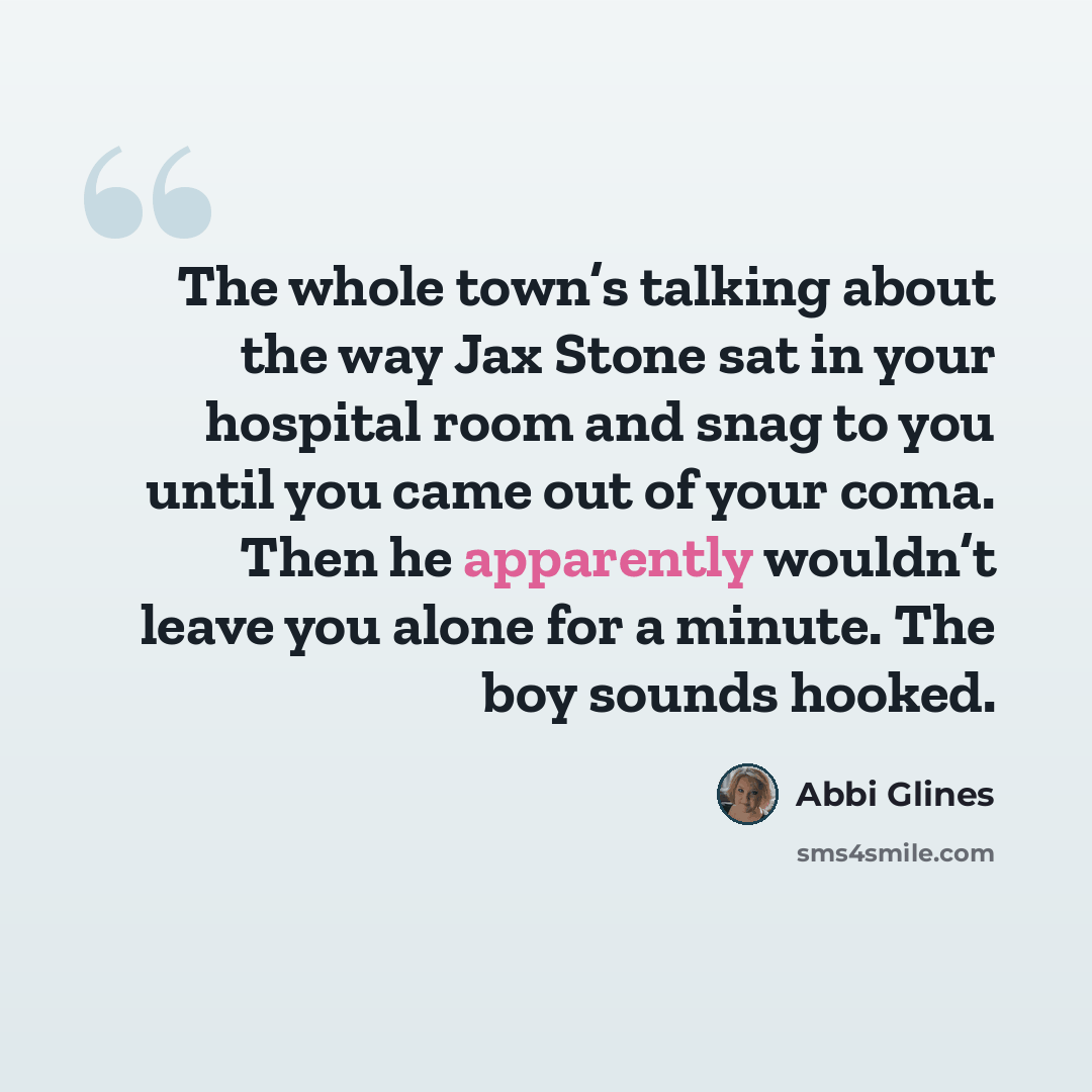“The whole town’s talking about the way Jax Stone sat in your hospital room and snag to you until you came out of your coma. Then he apparently wouldn’t leave you alone for a minute. The boy sounds hooked.” quote by Abbi Glines