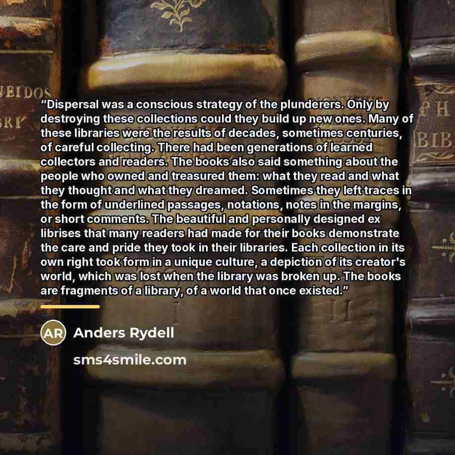 “Dispersal was a conscious strategy of the plunderers. Only by destroying these collections could they build up new ones. Many of these libraries were the results of decades, sometimes centuries, of careful collecting. There had been generations of learned collectors and readers. The books also…” quote by Anders Rydell