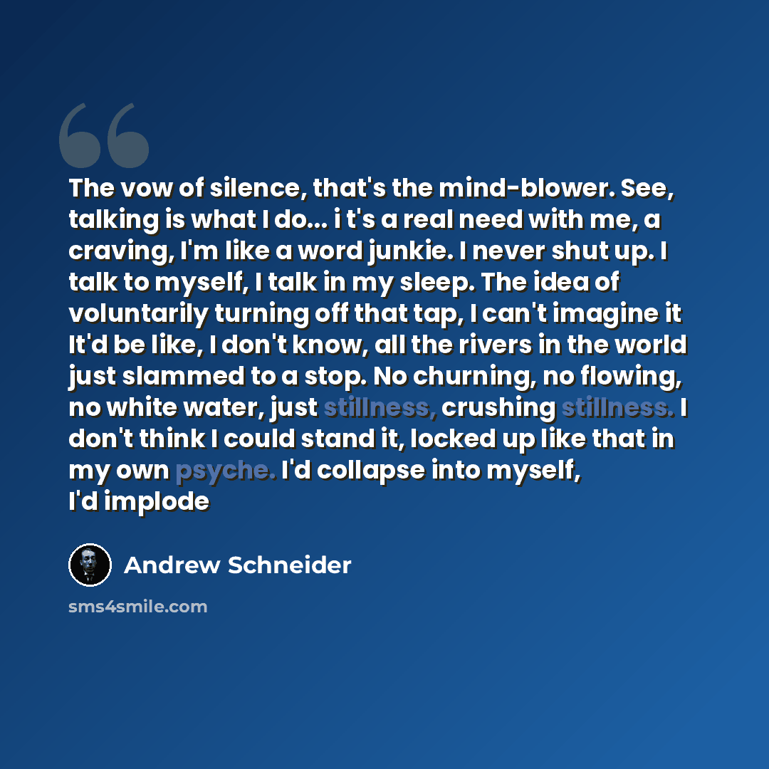 “The vow of silence, that's the mind-blower. See, talking is what I do... i t's a real need with me, a craving, I'm like a word junkie. I never shut up. I talk to myself, I talk in my sleep. The idea of voluntarily turning off that tap, I can't imagine it It'd be like, I don't know, all the rivers…” quote by Andrew Schneider