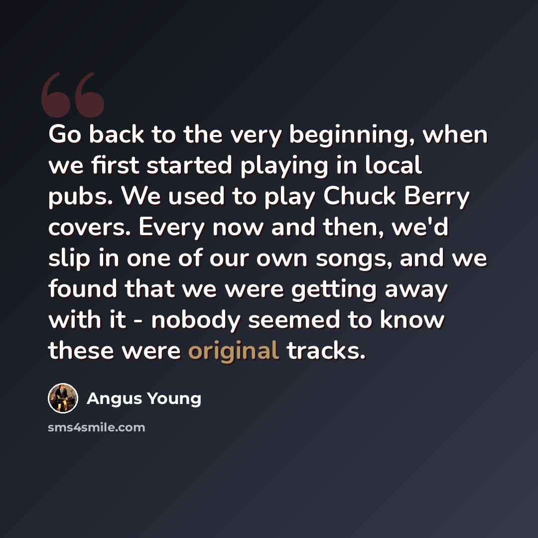 “Go back to the very beginning, when we first started playing in local pubs. We used to play Chuck Berry covers. Every now and then, we'd slip in one of our own songs, and we found that we were getting away with it - nobody seemed to know these were original tracks.” quote by Angus Young