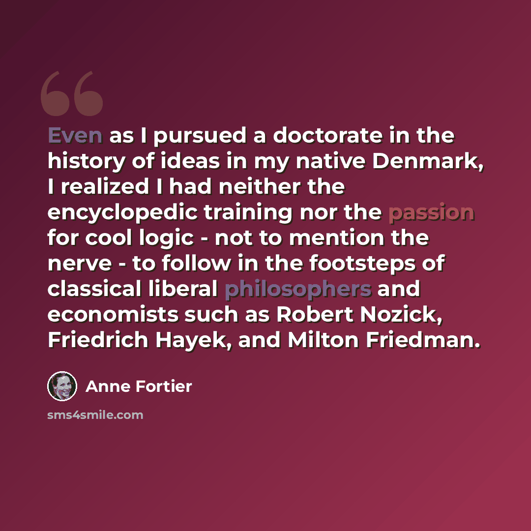 “Even as I pursued a doctorate in the history of ideas in my native Denmark, I realized I had neither the encyclopedic training nor the passion for cool logic - not to mention the nerve - to follow in the footsteps of classical liberal philosophers and economists such as Robert Nozick, Friedrich…” quote by Anne Fortier
