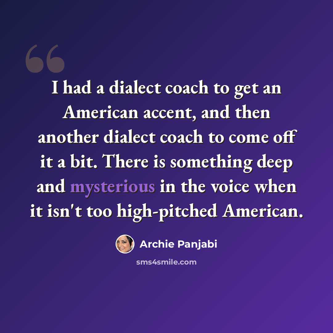 “I had a dialect coach to get an American accent, and then another dialect coach to come off it a bit. There is something deep and mysterious in the voice when it isn't too high-pitched American.” quote by Archie Panjabi