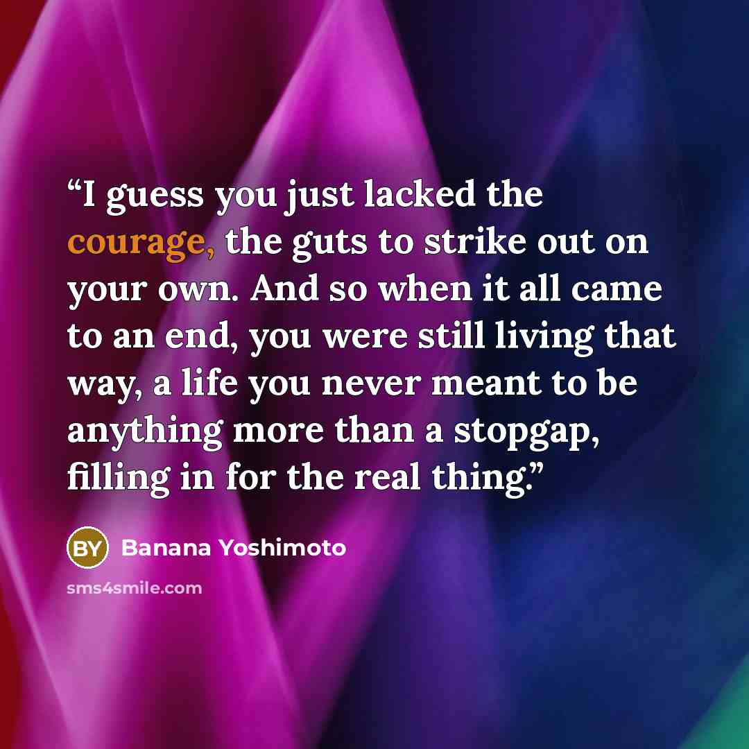 “I guess you just lacked the courage, the guts to strike out on your own. And so when it all came to an end, you were still living that way, a life you never meant to be anything more than a stopgap, filling in for the real thing.” quote by Banana Yoshimoto