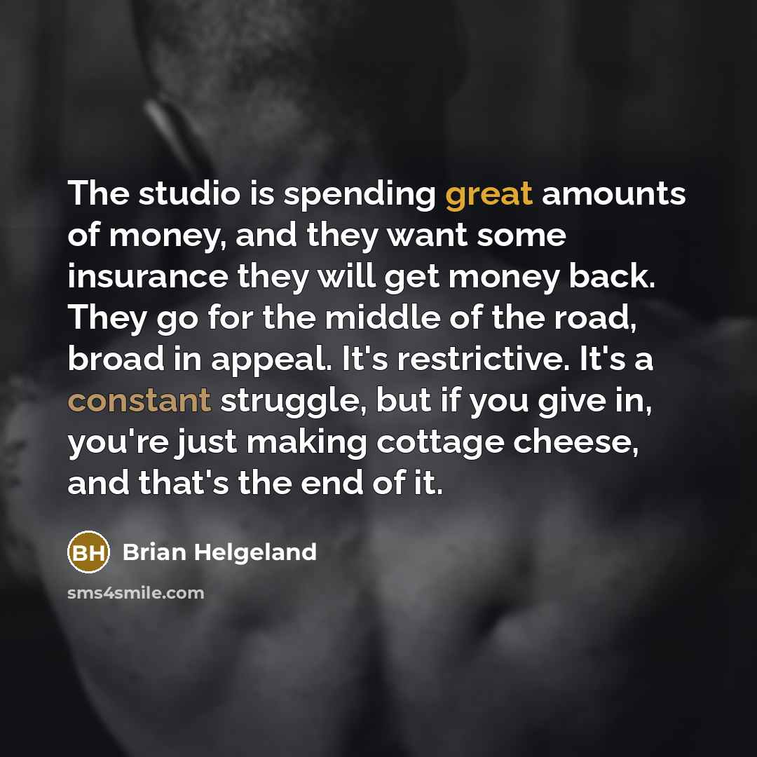 “The studio is spending great amounts of money, and they want some insurance they will get money back. They go for the middle of the road, broad in appeal. It's restrictive. It's a constant struggle, but if you give in, you're just making cottage cheese, and that's the end of it.” quote by Brian Helgeland