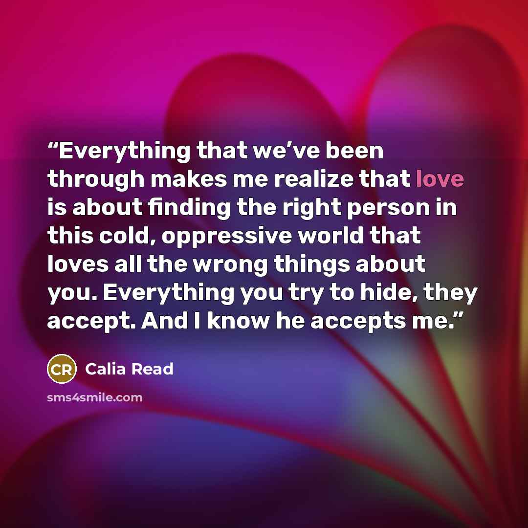 “Everything that we’ve been through makes me realize that love is about finding the right person in this cold, oppressive world that loves all the wrong things about you. Everything you try to hide, they accept. And I know he accepts me.” quote by Calia Read