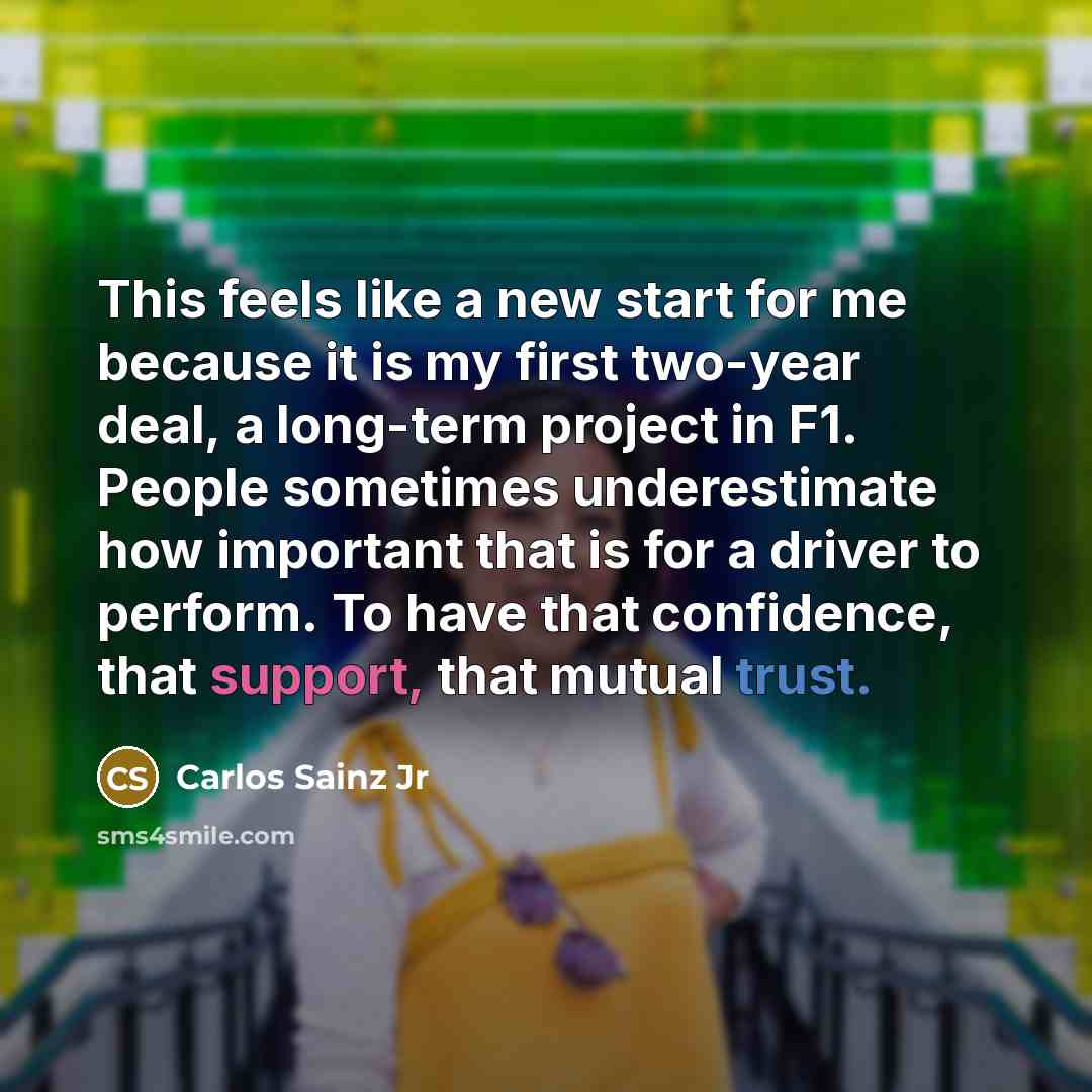 “This feels like a new start for me because it is my first two-year deal, a long-term project in F1. People sometimes underestimate how important that is for a driver to perform. To have that confidence, that support, that mutual trust.” quote by Carlos Sainz Jr