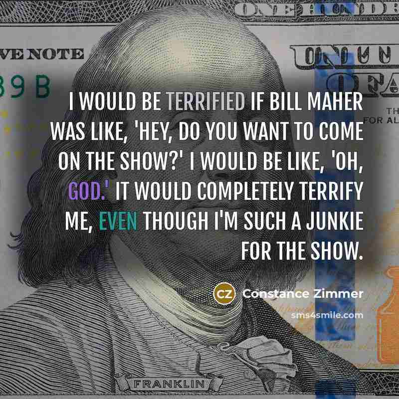 “I would be terrified if Bill Maher was like, 'Hey, do you want to come on the show?' I would be like, 'Oh, God.' It would completely terrify me, even though I'm such a junkie for the show.” quote by Constance Zimmer