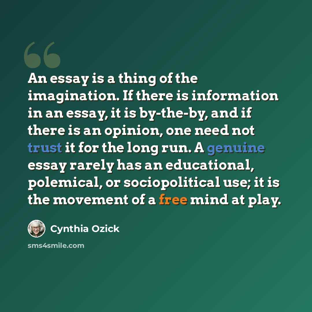“An essay is a thing of the imagination. If there is information in an essay, it is by-the-by, and if there is an opinion, one need not trust it for the long run. A genuine essay rarely has an educational, polemical, or sociopolitical use; it is the movement of a free mind at play.” quote by Cynthia Ozick