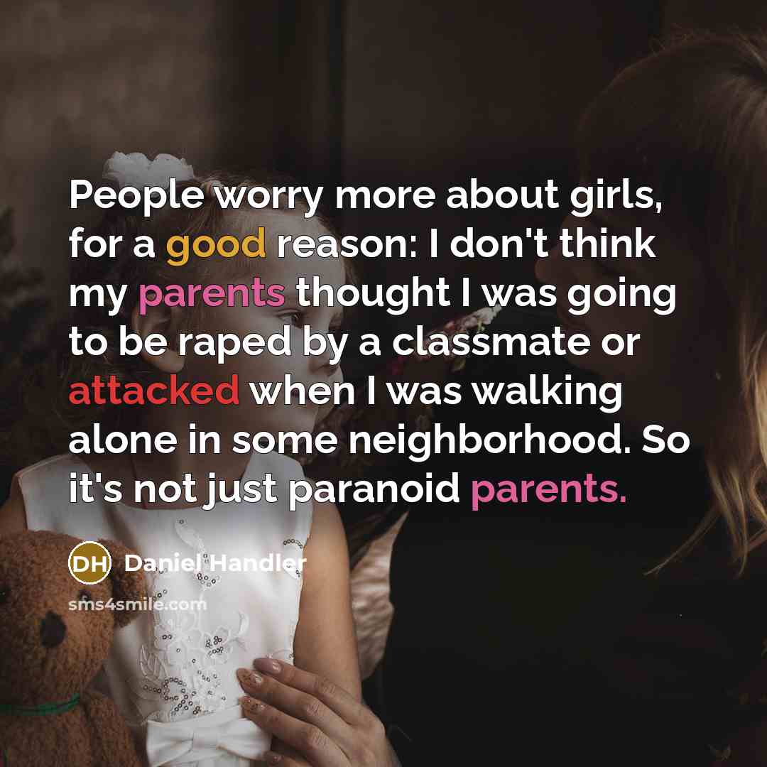 “People worry more about girls, for a good reason: I don't think my parents thought I was going to be raped by a classmate or attacked when I was walking alone in some neighborhood. So it's not just paranoid parents.” quote by Daniel Handler