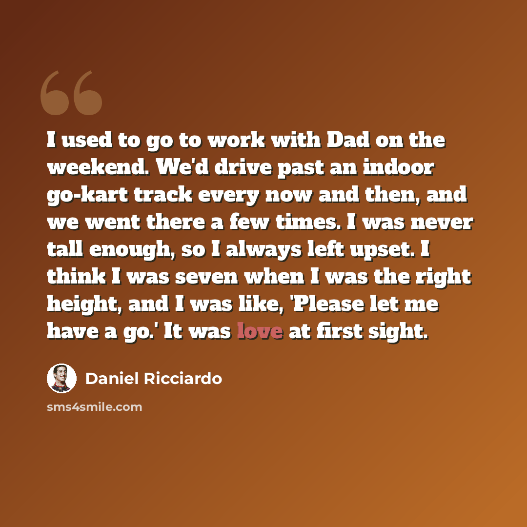 “I used to go to work with Dad on the weekend. We'd drive past an indoor go-kart track every now and then, and we went there a few times. I was never tall enough, so I always left upset. I think I was seven when I was the right height, and I was like, 'Please let me have a go.' It was love at first…” quote by Daniel Ricciardo