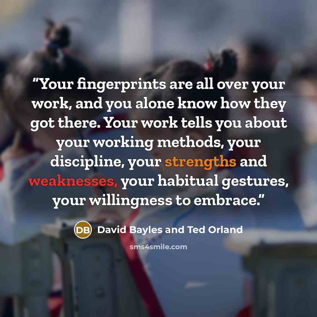 “Your fingerprints are all over your work, and you alone know how they got there. Your work tells you about your working methods, your discipline, your strengths and weaknesses, your habitual gestures, your willingness to embrace.” quote by David Bayles and Ted Orland