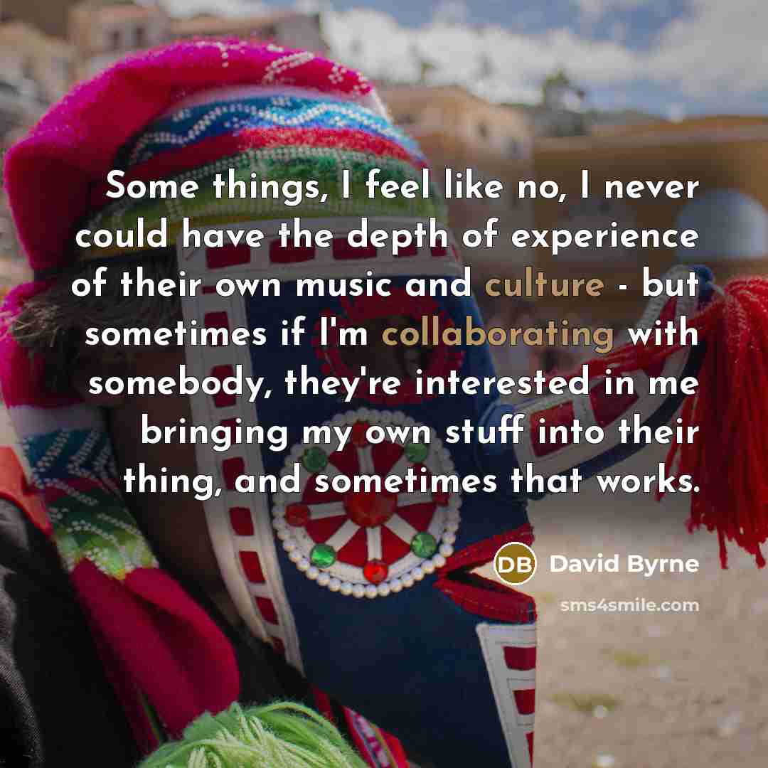 “Some things, I feel like no, I never could have the depth of experience of their own music and culture - but sometimes if I'm collaborating with somebody, they're interested in me bringing my own stuff into their thing, and sometimes that works.” quote by David Byrne