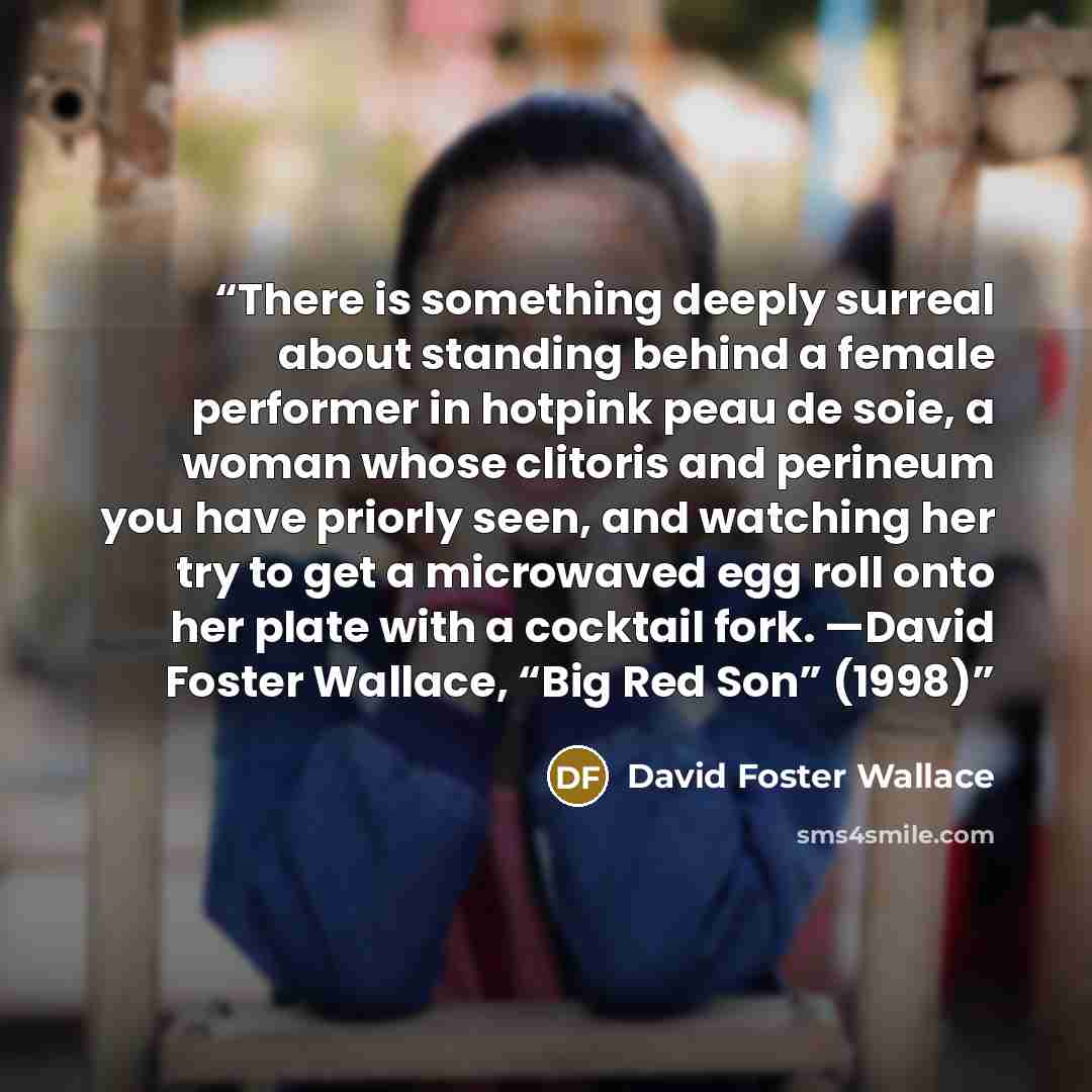 “There is something deeply surreal about standing behind a female performer in hotpink peau de soie, a woman whose clitoris and perineum you have priorly seen, and watching her try to get a microwaved egg roll onto her plate with a cocktail fork. —David Foster Wallace, “Big Red Son” (1998)” quote by David Foster Wallace