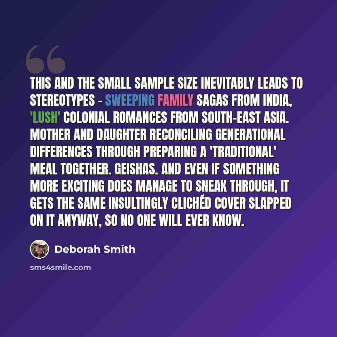 “This and the small sample size inevitably leads to stereotypes - sweeping family sagas from India, 'lush' colonial romances from South-East Asia. Mother and daughter reconciling generational differences through preparing a 'traditional' meal together. Geishas. And even if something more exciting…” quote by Deborah Smith