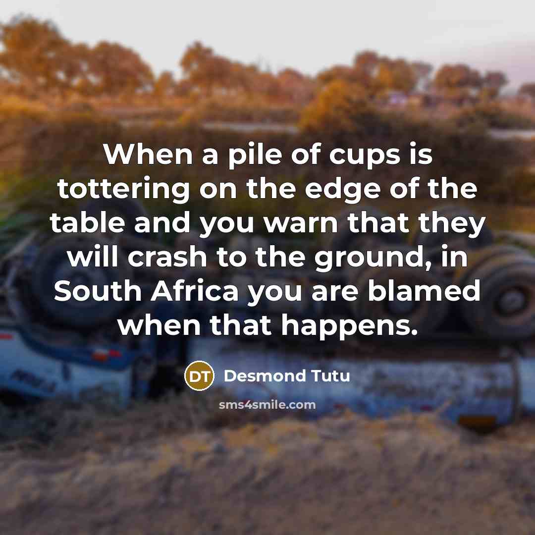 “When a pile of cups is tottering on the edge of the table and you warn that they will crash to the ground, in South Africa you are blamed when that happens.” quote by Desmond Tutu