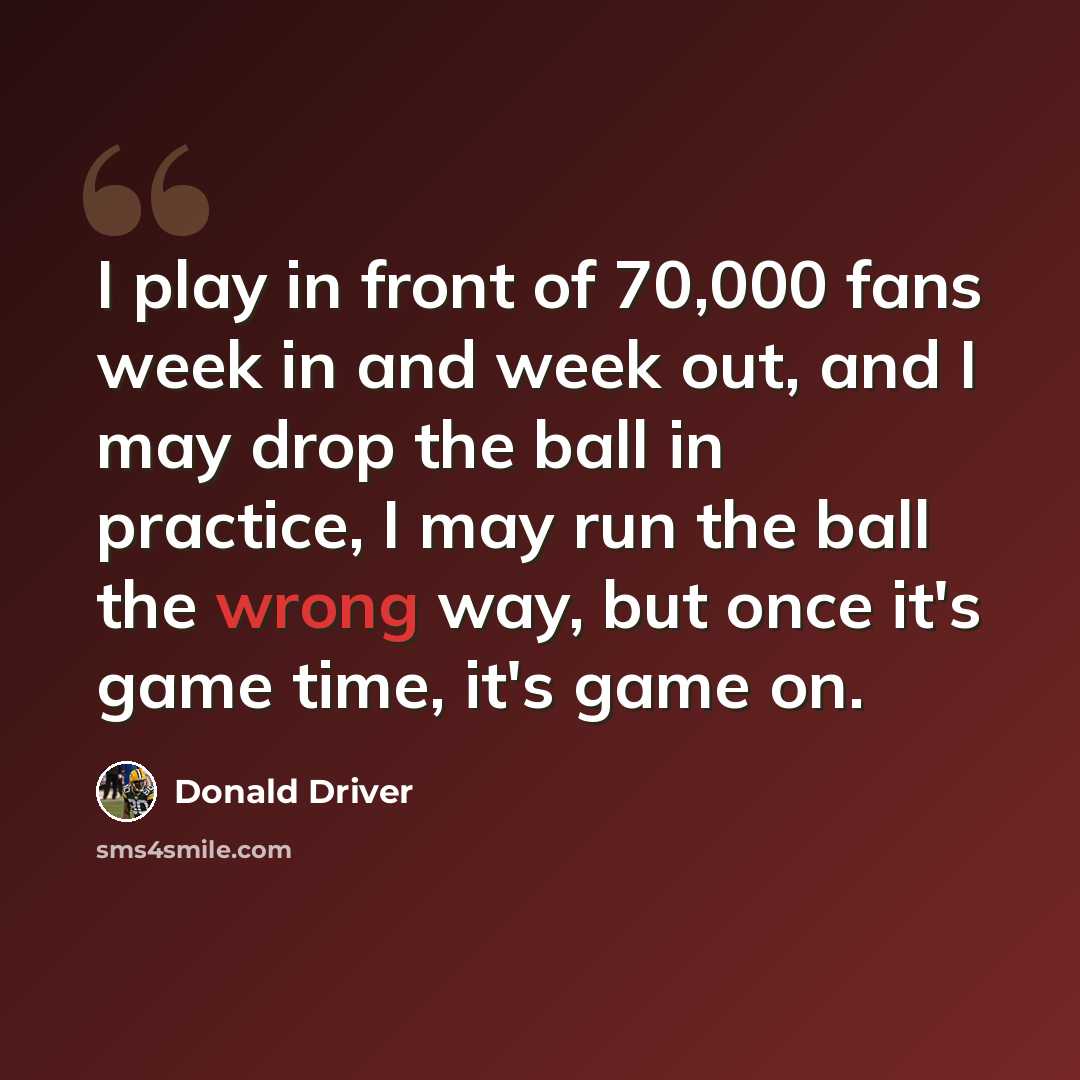 “I play in front of 70,000 fans week in and week out, and I may drop the ball in practice, I may run the ball the wrong way, but once it's game time, it's game on.” quote by Donald Driver