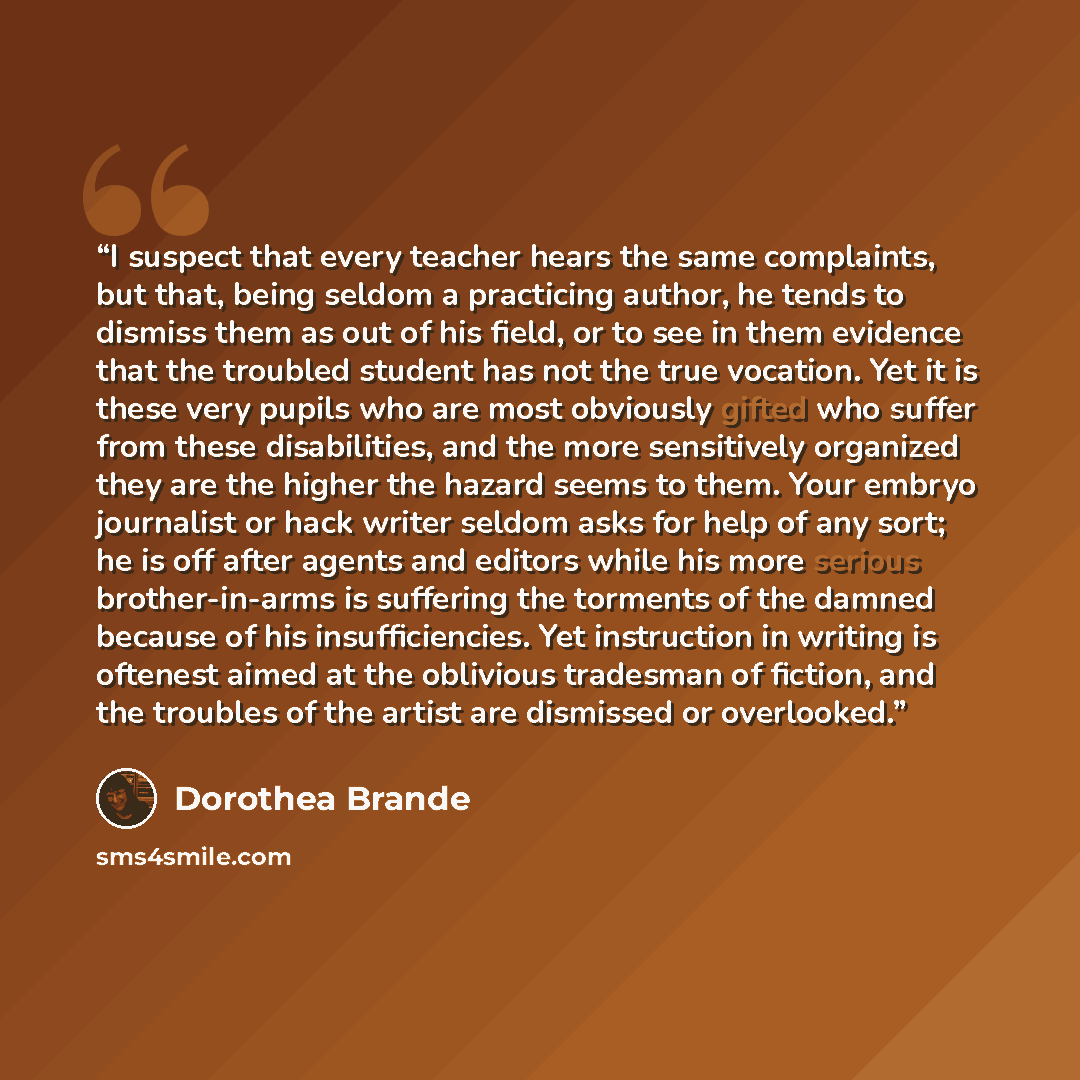 “I suspect that every teacher hears the same complaints, but that, being seldom a practicing author, he tends to dismiss them as out of his field, or to see in them evidence that the troubled student has not the true vocation. Yet it is these very pupils who are most obviously gifted who suffer…” quote by Dorothea Brande