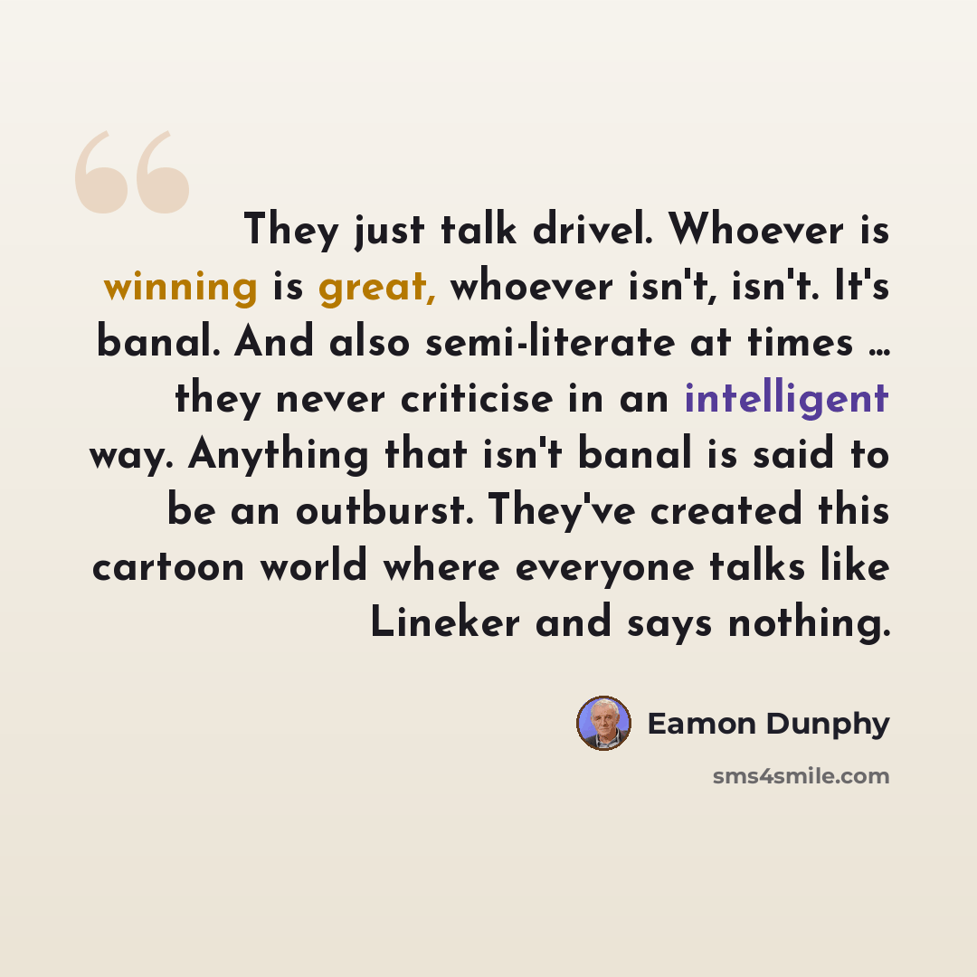 “They just talk drivel. Whoever is winning is great, whoever isn't, isn't. It's banal. And also semi-literate at times ... they never criticise in an intelligent way. Anything that isn't banal is said to be an outburst. They've created this cartoon world where everyone talks like Lineker and says…” quote by Eamon Dunphy