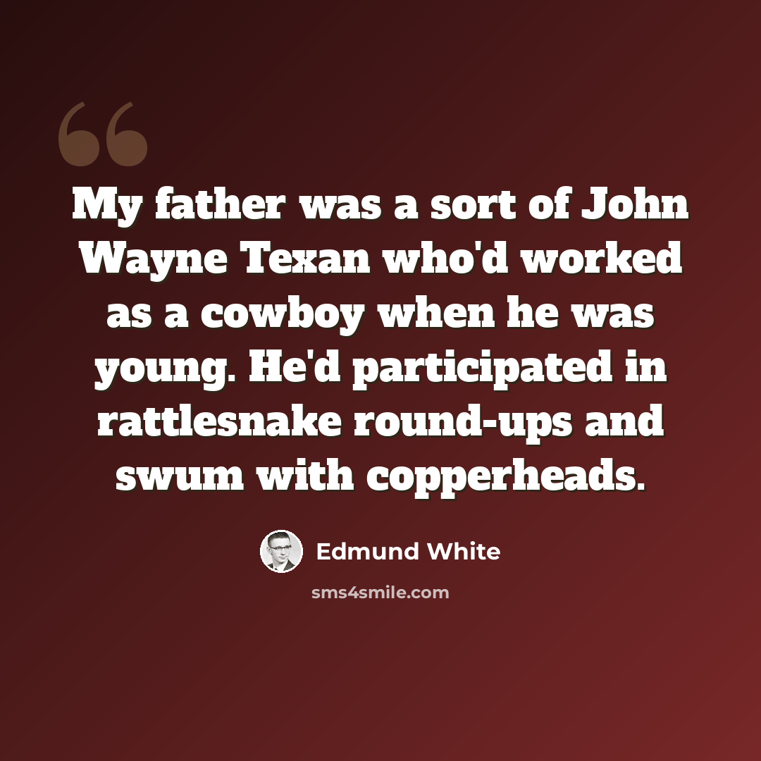 “My father was a sort of John Wayne Texan who'd worked as a cowboy when he was young. He'd participated in rattlesnake round-ups and swum with copperheads.” quote by Edmund White