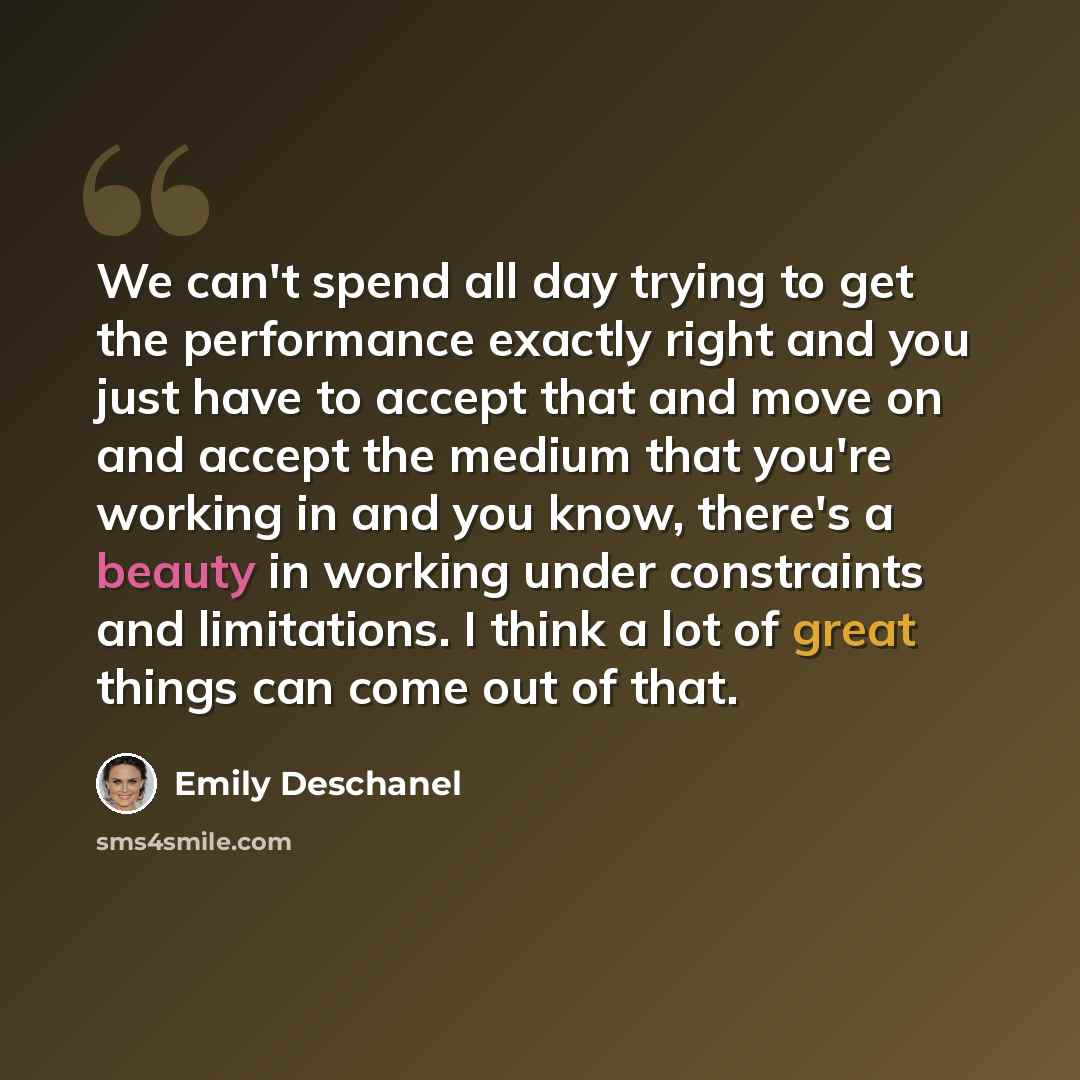 “We can't spend all day trying to get the performance exactly right and you just have to accept that and move on and accept the medium that you're working in and you know, there's a beauty in working under constraints and limitations. I think a lot of great things can come out of that.” quote by Emily Deschanel