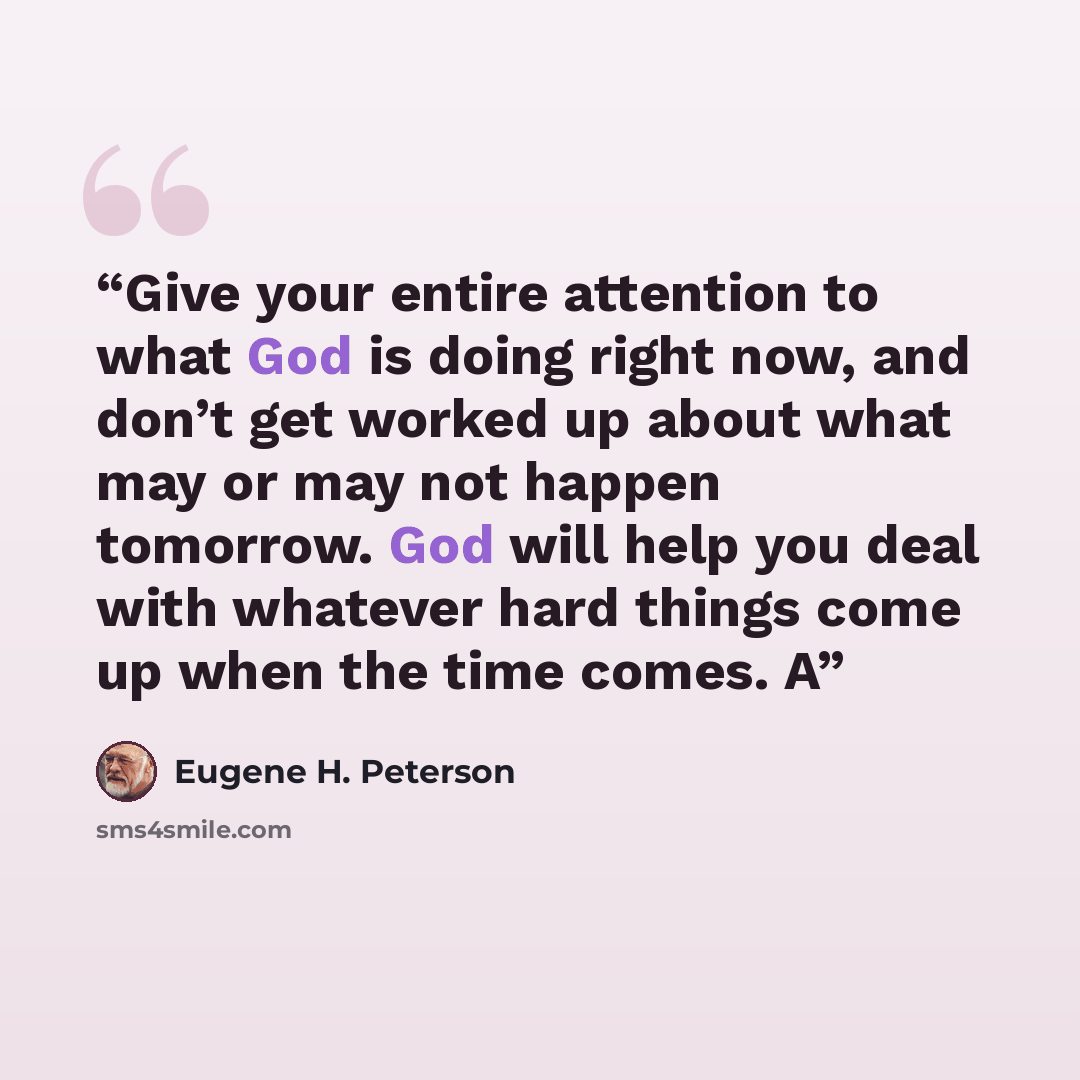 “Give your entire attention to what God is doing right now, and don’t get worked up about what may or may not happen tomorrow. God will help you deal with whatever hard things come up when the time comes. A” quote by Eugene H. Peterson