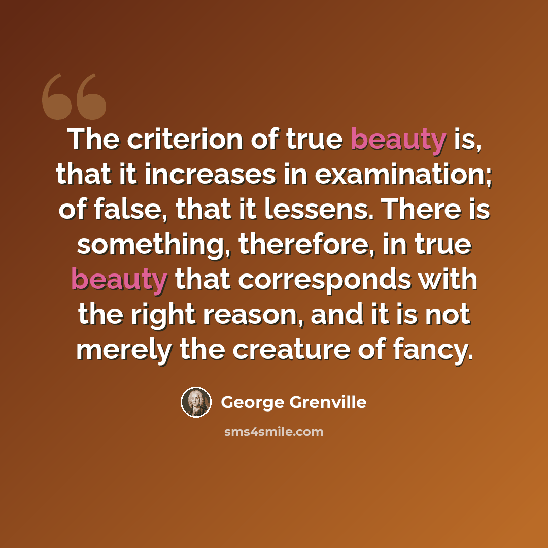 “The criterion of true beauty is, that it increases in examination; of false, that it lessens. There is something, therefore, in true beauty that corresponds with the right reason, and it is not merely the creature of fancy.” quote by George Grenville
