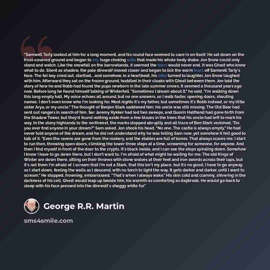 “Samwell Tarly looked at him for a long moment, and his round face seemed to cave in on itself. He sat down on the frost-covered ground and began to cry, huge choking sobs that made his whole body shake. Jon Snow could only stand and watch. Like the snowfall on the barrowlands, it seemed the tears…” quote by George R.R. Martin