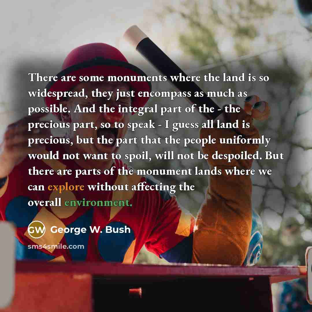 “There are some monuments where the land is so widespread, they just encompass as much as possible. And the integral part of the - the precious part, so to speak - I guess all land is precious, but the part that the people uniformly would not want to spoil, will not be despoiled. But there are…” quote by George W. Bush